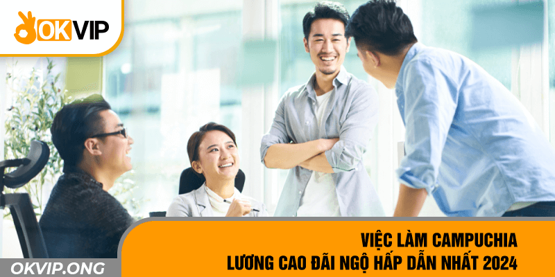 Việc Làm Campuchia Lương Cao Đãi Ngộ Hấp Dẫn Nhất 2024