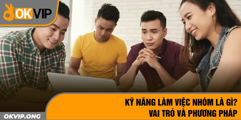 Kỹ Năng Làm Việc Nhóm Là Gì? Vai Trò Và Phương Pháp