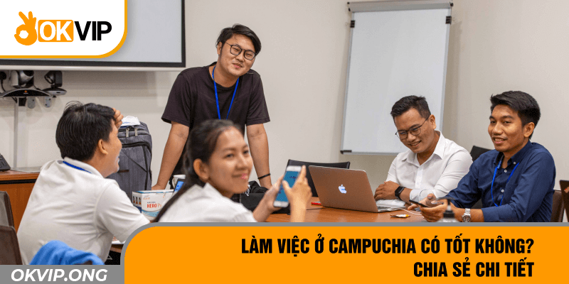 Làm Việc Ở Campuchia Có Tốt Không? Chia Sẻ Chi Tiết