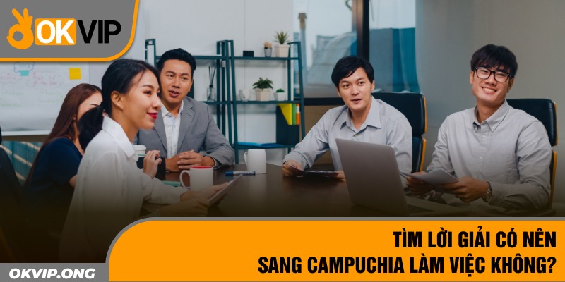 Tìm lời giải có nên sang Campuchia làm việc không? 