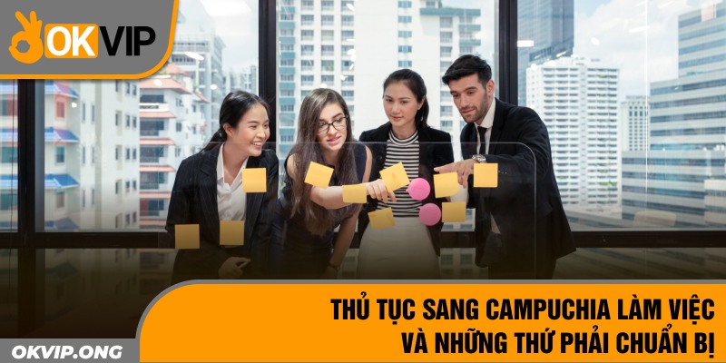 Thủ Tục Sang Campuchia Làm Việc Và Những Thứ Phải Chuẩn Bị